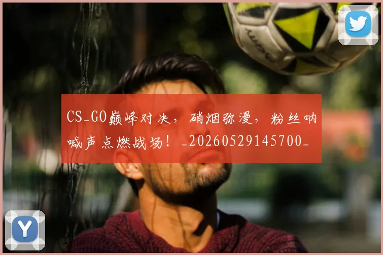 CS_GO巅峰对决，硝烟弥漫，粉丝呐喊声点燃战场！_20260529145700_20260702041344