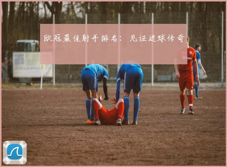 欧冠最佳射手排名：见证进球传奇