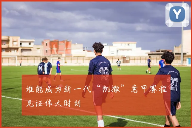 谁能成为新一代“凯撒”意甲赛程见证伟大时刻