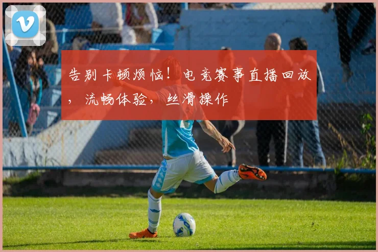 告别卡顿烦恼！电竞赛事直播回放，流畅体验，丝滑操作