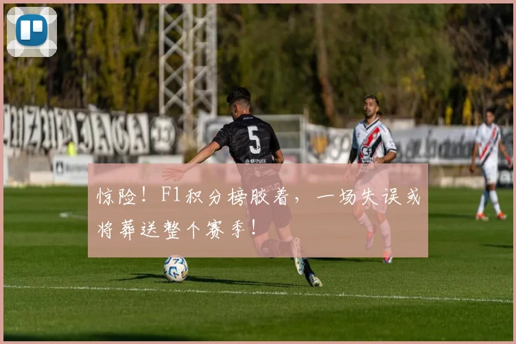 惊险！F1积分榜胶着，一场失误或将葬送整个赛季！