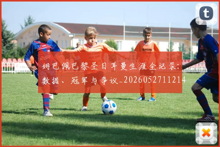 姆巴佩巴黎圣日耳曼生涯全记录：数据、冠军与争议_20260527112145