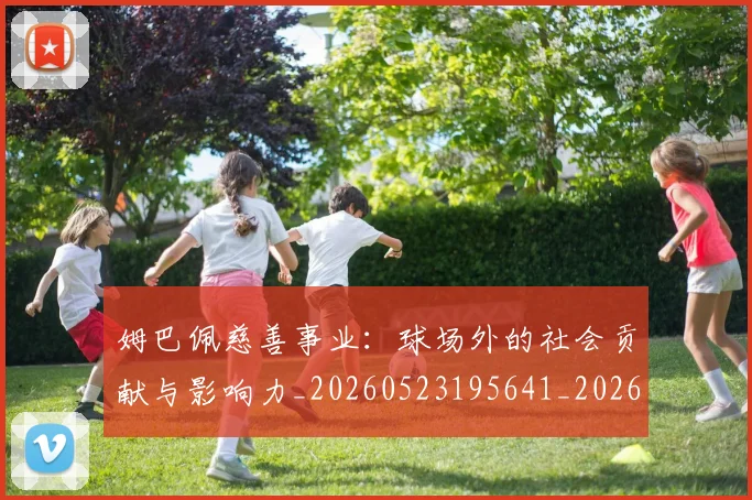 姆巴佩慈善事业:球场外的社会贡献与影响力_20260523195641_20260707023832