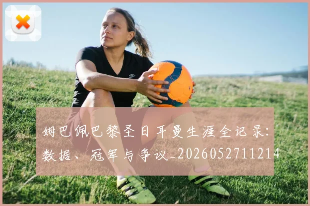 姆巴佩巴黎圣日耳曼生涯全记录：数据、冠军与争议_20260527112145