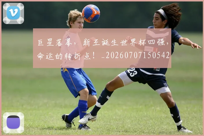 巨星落幕，新王诞生世界杯四强，命运的转折点！_20260707150542