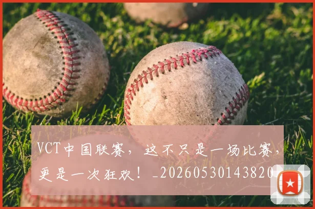 VCT中国联赛，这不只是一场比赛，更是一次狂欢！_20260530143820_20260702171823