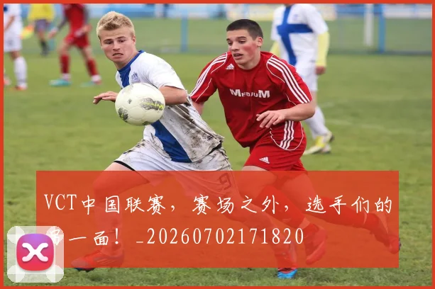 VCT中国联赛，赛场之外，选手们的另一面！_20260702171820