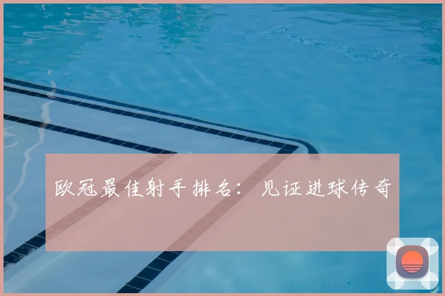 欧冠最佳射手排名:见证进球传奇