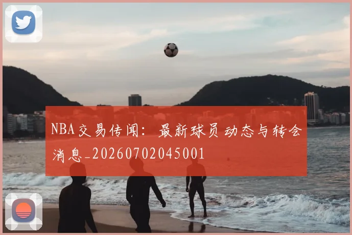 NBA交易传闻：最新球员动态与转会消息_20260702045001