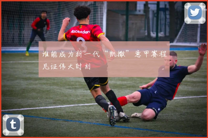 谁能成为新一代“凯撒”意甲赛程见证伟大时刻