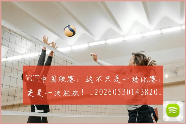 VCT中国联赛，这不只是一场比赛，更是一次狂欢！_20260530143820_20260702171823
