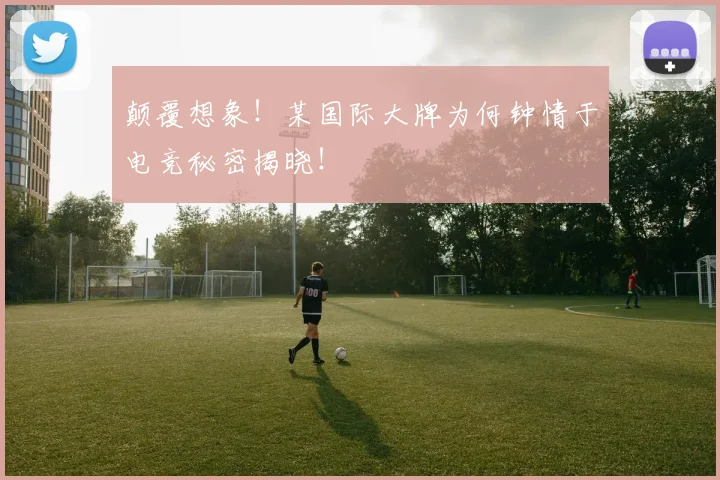 颠覆想象！某国际大牌为何钟情于电竞秘密揭晓！